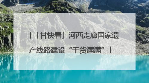 「甘快看」河西走廊国家遗产线路建设“干货满满”