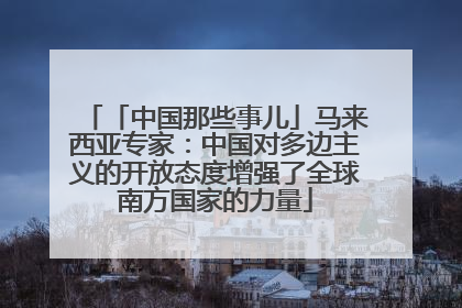 「中国那些事儿」马来西亚专家：中国对多边主义的开放态度增强了全球南方国家的力量