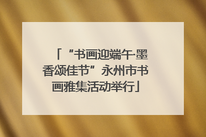 “书画迎端午·墨香颂佳节”永州市书画雅集活动举行