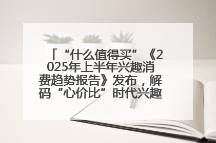 “什么值得买”《2025年上半年兴趣消费趋势报告》发布，解码“心价比”时代兴趣消费新范式
