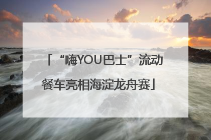 “嗨YOU巴士”流动餐车亮相海淀龙舟赛
