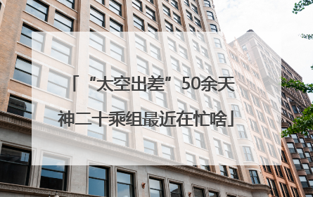 “太空出差”50余天 神二十乘组最近在忙啥