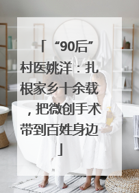 “90后”村医姚洋：扎根家乡十余载，把微创手术带到百姓身边