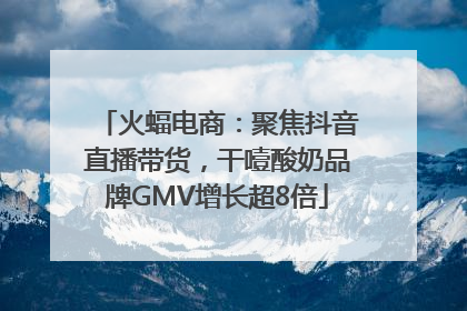 火蝠电商：聚焦抖音直播带货，干噎酸奶品牌GMV增长超8倍