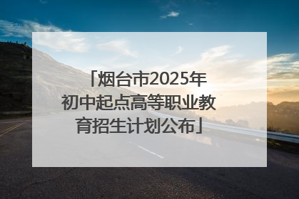 烟台市2025年初中起点高等职业教育招生计划公布