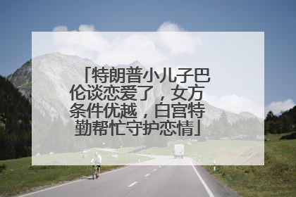 特朗普小儿子巴伦谈恋爱了，女方条件优越，白宫特勤帮忙守护恋情