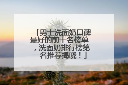 男士洗面奶口碑最好的前十名榜单，洗面奶排行榜第一名推荐揭晓！