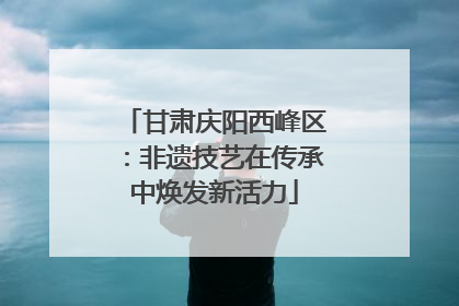 甘肃庆阳西峰区：非遗技艺在传承中焕发新活力