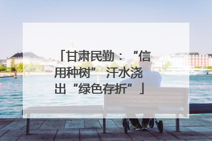 甘肃民勤：“信用种树” 汗水浇出“绿色存折”