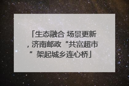 生态融合 场景更新，济南邮政“共富超市”架起城乡连心桥