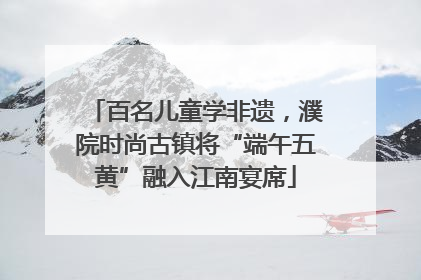 百名儿童学非遗，濮院时尚古镇将“端午五黄”融入江南宴席