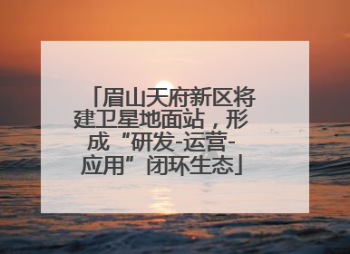 眉山天府新区将建卫星地面站，形成“研发-运营-应用”闭环生态