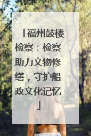 福州鼓楼检察：检察助力文物修缮，守护船政文化记忆