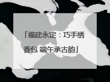 福建永定：巧手绣香包 端午承古韵