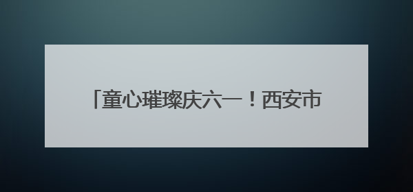 童心璀璨庆六一！西安市莲湖区双府摇篮幼儿园迎六一文艺汇演圆满举行