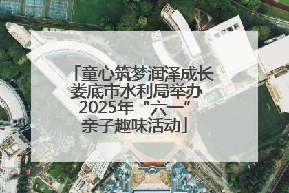童心筑梦润泽成长 娄底市水利局举办2025年“六一”亲子趣味活动