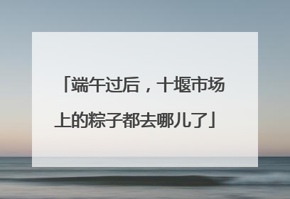 端午过后，十堰市场上的粽子都去哪儿了