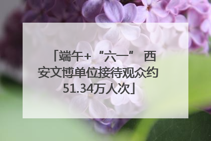 端午+“六一” 西安文博单位接待观众约51.34万人次