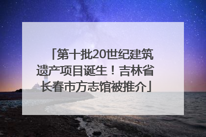 第十批20世纪建筑遗产项目诞生！吉林省长春市方志馆被推介