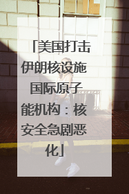 美国打击伊朗核设施 国际原子能机构：核安全急剧恶化