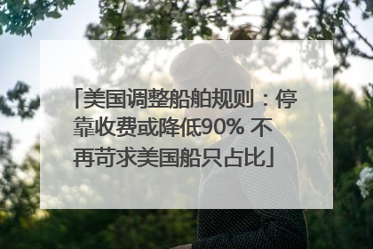 美国调整船舶规则：停靠收费或降低90% 不再苛求美国船只占比