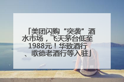 美团闪购“突袭”酒水市场，飞天茅台低至1988元！华致酒行、歌德老酒行等入驻