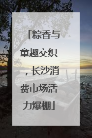 粽香与童趣交织，长沙消费市场活力爆棚