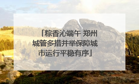 粽香沁端午 郑州城管多措并举保障城市运行平稳有序