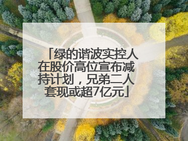 绿的谐波实控人在股价高位宣布减持计划，兄弟二人套现或超7亿元