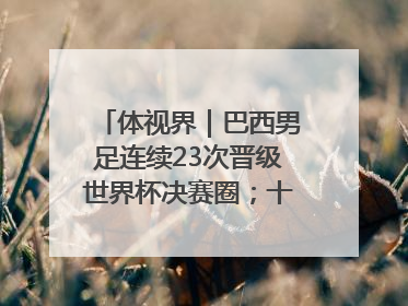 体视界｜巴西男足连续23次晋级世界杯决赛圈；十五运首金诞生