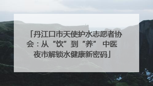 丹江口市天使护水志愿者协会：从“饮”到“养” 中医夜市解锁水健康新密码