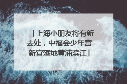 上海小朋友将有新去处，中福会少年宫新宫落地黄浦滨江