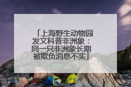 上海野生动物园发文科普非洲象：同一只非洲象长期被欺负消息不实