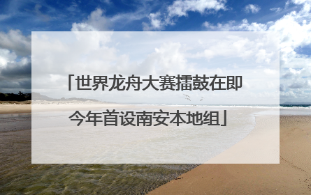 世界龙舟大赛擂鼓在即 今年首设南安本地组