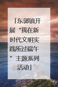 东郭镇开展“我在新时代文明实践所过端午”主题系列活动