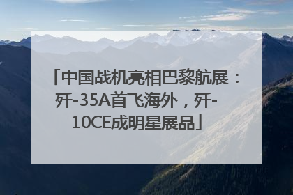 中国战机亮相巴黎航展：歼-35A首飞海外，歼-10CE成明星展品