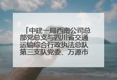 中建一局西南公司总部党总支与四川省交通运输综合行政执法总队第三支队党委、万源市草坝镇莲花院村党支部开展党建联建