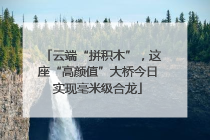 云端“拼积木”，这座“高颜值”大桥今日实现毫米级合龙
