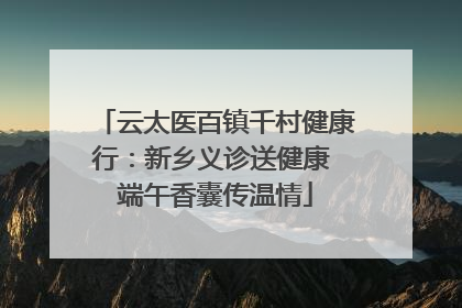 云太医百镇千村健康行：新乡义诊送健康 端午香囊传温情