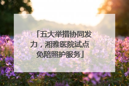 五大举措协同发力，湘雅医院试点免陪照护服务
