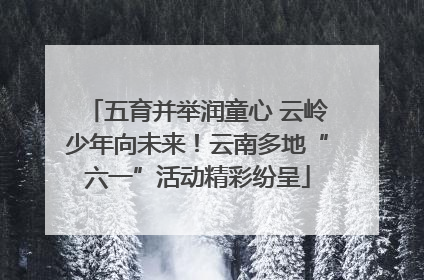 五育并举润童心 云岭少年向未来！云南多地“六一”活动精彩纷呈