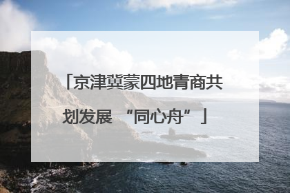 京津冀蒙四地青商共划发展 “同心舟”
