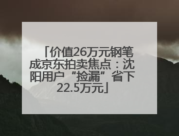 价值26万元钢笔成京东拍卖焦点：沈阳用户“捡漏”省下22.5万元