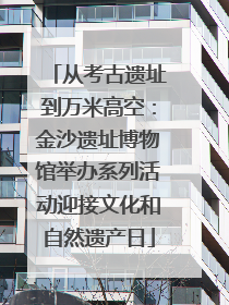 从考古遗址到万米高空：金沙遗址博物馆举办系列活动迎接文化和自然遗产日