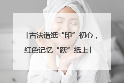 古法造纸“印”初心，红色记忆“跃”纸上