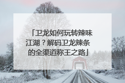 卫龙如何玩转辣味江湖？解码卫龙辣条的全渠道称王之路