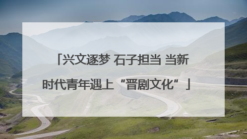 兴文逐梦 石子担当 当新时代青年遇上“晋剧文化”