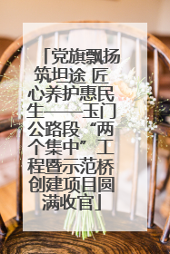 党旗飘扬筑坦途 匠心养护惠民生——玉门公路段“两个集中”工程暨示范桥创建项目圆满收官