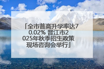 全市普高升学率达70.02% 晋江市2025年秋季招生政策现场咨询会举行