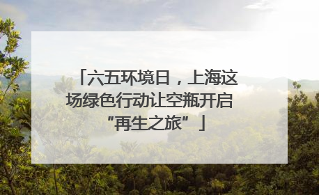 六五环境日，上海这场绿色行动让空瓶开启 “再生之旅”